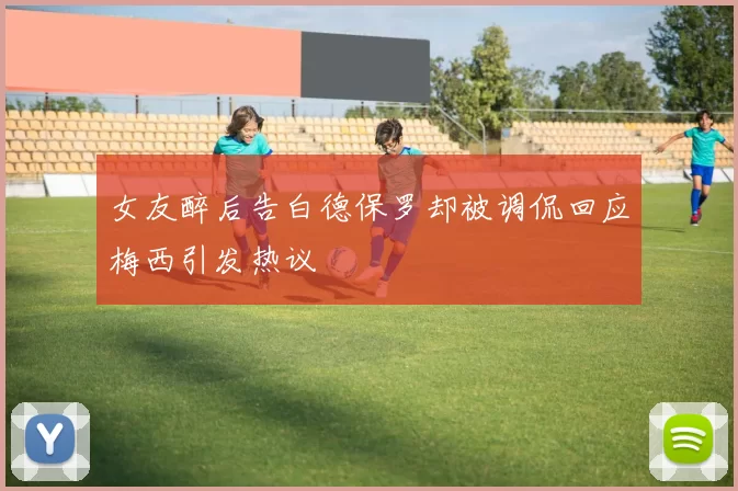 女友醉后告白德保罗却被调侃回应梅西引发热议