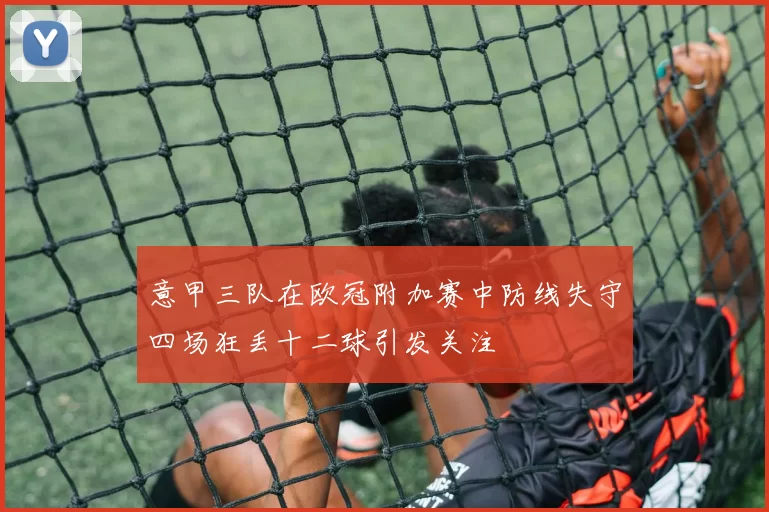 意甲三队在欧冠附加赛中防线失守四场狂丢十二球引发关注