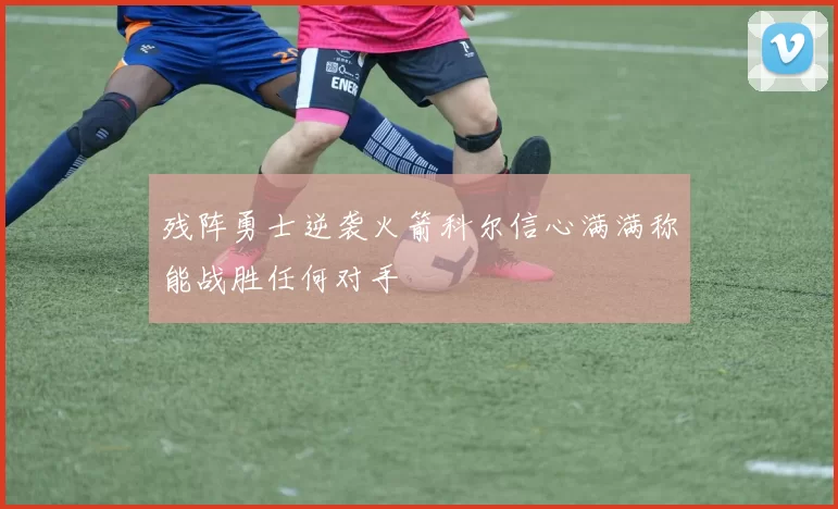 残阵勇士逆袭火箭科尔信心满满称能战胜任何对手