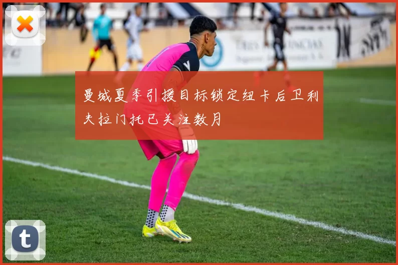 曼城夏季引援目标锁定纽卡后卫利夫拉门托已关注数月