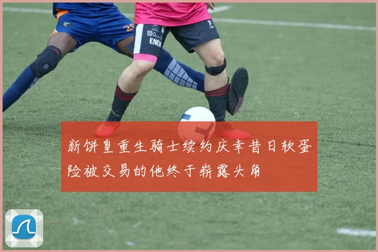 新饼皇重生骑士续约庆幸昔日软蛋险被交易的他终于崭露头角