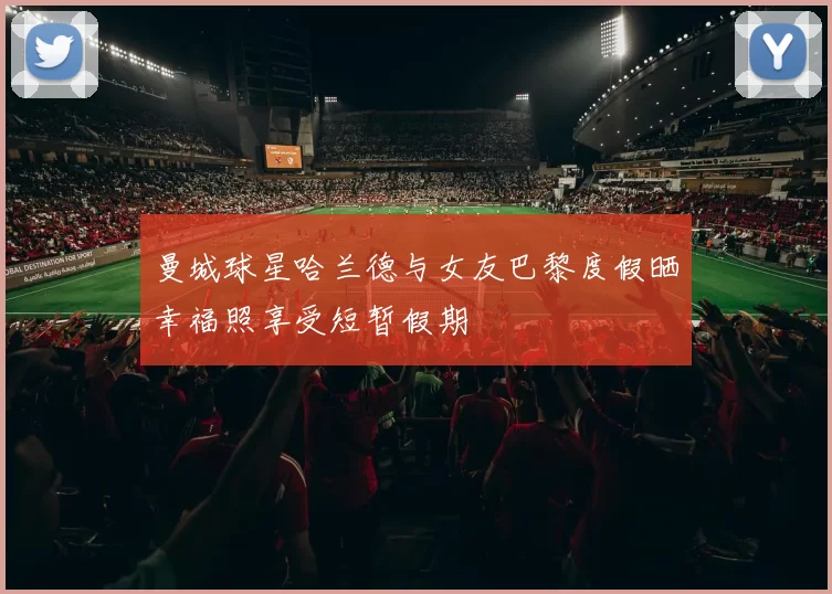 曼城球星哈兰德与女友巴黎度假晒幸福照享受短暂假期