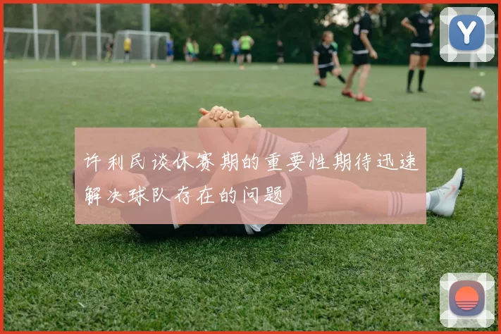 许利民谈休赛期的重要性期待迅速解决球队存在的问题