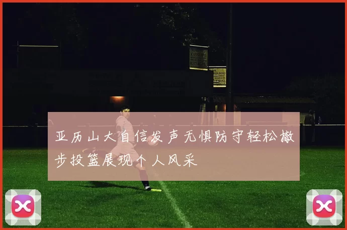 亚历山大自信发声无惧防守轻松撤步投篮展现个人风采
