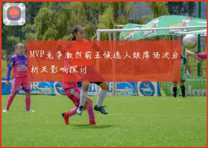 MVP竞争激烈前五候选人缺席场次分析及影响探讨