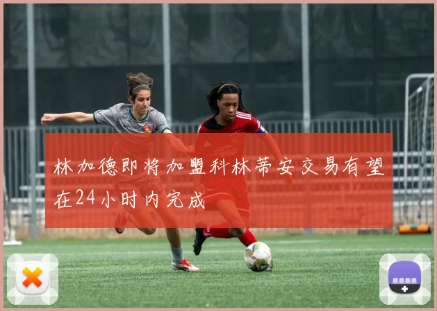 林加德即将加盟科林蒂安交易有望在24小时内完成
