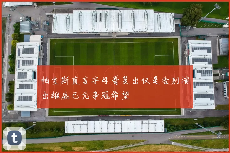 帕金斯直言字母哥复出仅是告别演出雄鹿已无争冠希望