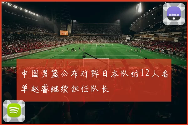中国男篮公布对阵日本队的12人名单赵睿继续担任队长