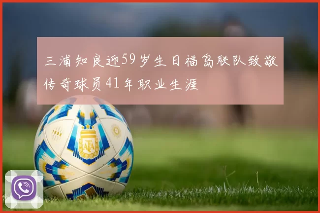 三浦知良迎59岁生日福岛联队致敬传奇球员41年职业生涯