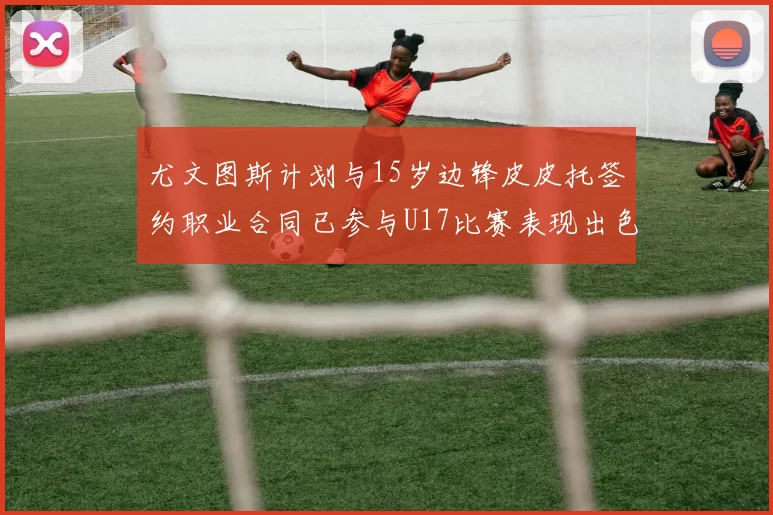 尤文图斯计划与15岁边锋皮皮托签约职业合同已参与U17比赛表现出色