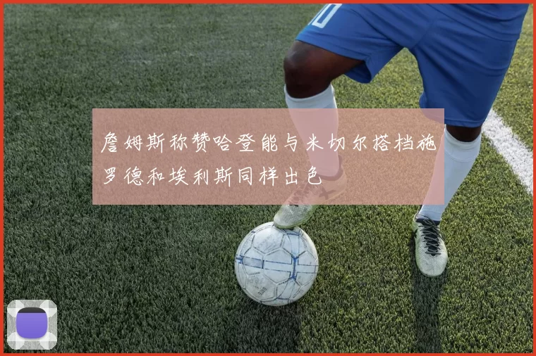 詹姆斯称赞哈登能与米切尔搭档施罗德和埃利斯同样出色
