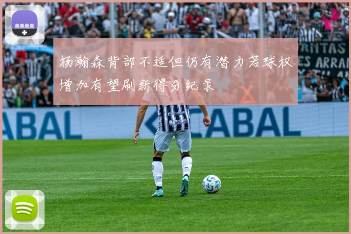 杨瀚森背部不适但仍有潜力若球权增加有望刷新得分纪录