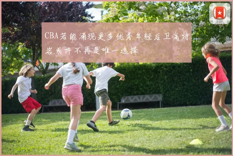 CBA若能涌现更多优秀年轻后卫高诗岩或许不再是唯一选择
