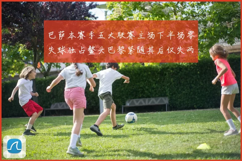 巴萨本赛季五大联赛主场下半场零失球独占鳌头巴黎紧随其后仅失两球