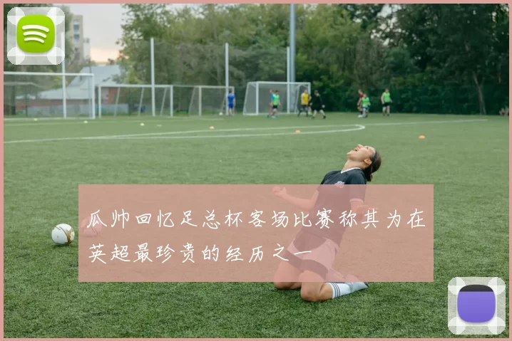 瓜帅回忆足总杯客场比赛称其为在英超最珍贵的经历之一