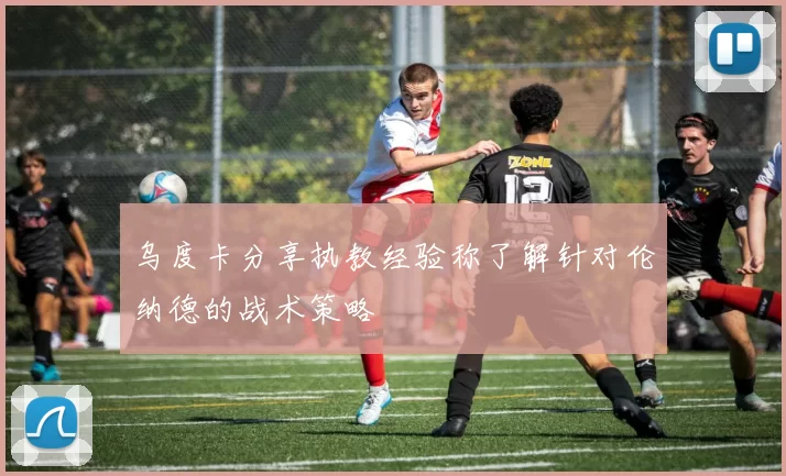 乌度卡分享执教经验称了解针对伦纳德的战术策略