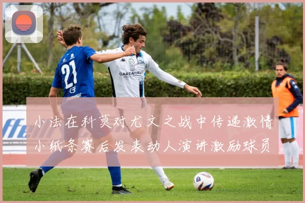 小法在科莫对尤文之战中传递激情小纸条赛后发表动人演讲激励球员士气