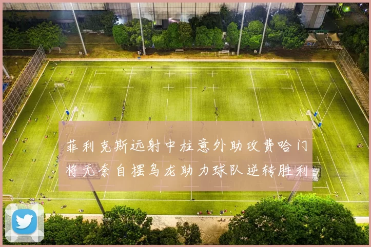 菲利克斯远射中柱意外助攻费哈门将无奈自摆乌龙助力球队逆转胜利