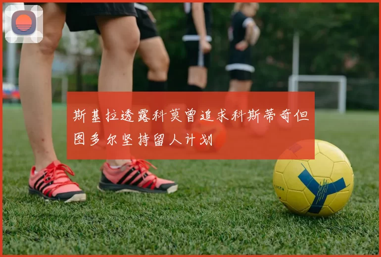 斯基拉透露科莫曾追求科斯蒂奇但图多尔坚持留人计划
