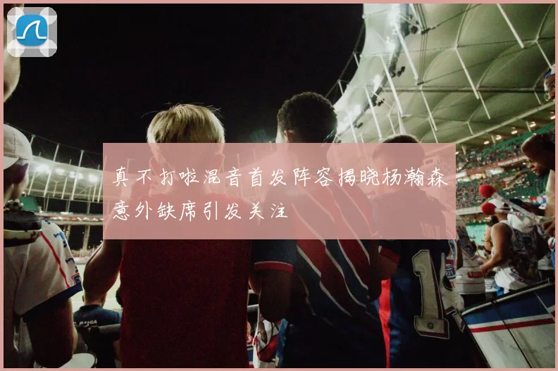 真不打啦混音首发阵容揭晓杨瀚森意外缺席引发关注