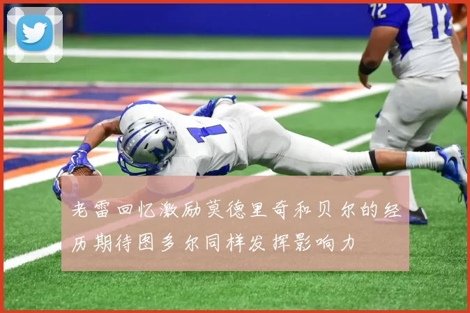 老雷回忆激励莫德里奇和贝尔的经历期待图多尔同样发挥影响力