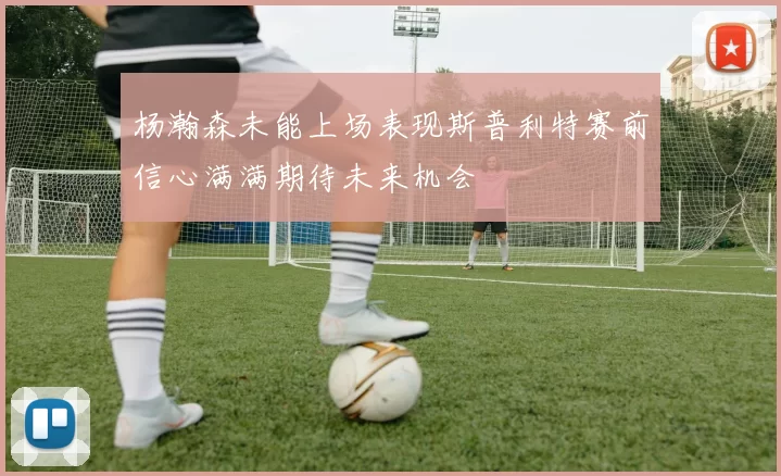 杨瀚森未能上场表现斯普利特赛前信心满满期待未来机会