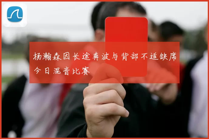 杨瀚森因长途奔波与背部不适缺席今日混音比赛