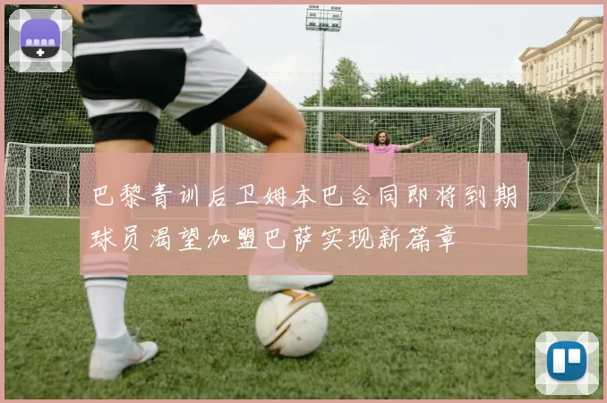 巴黎青训后卫姆本巴合同即将到期球员渴望加盟巴萨实现新篇章